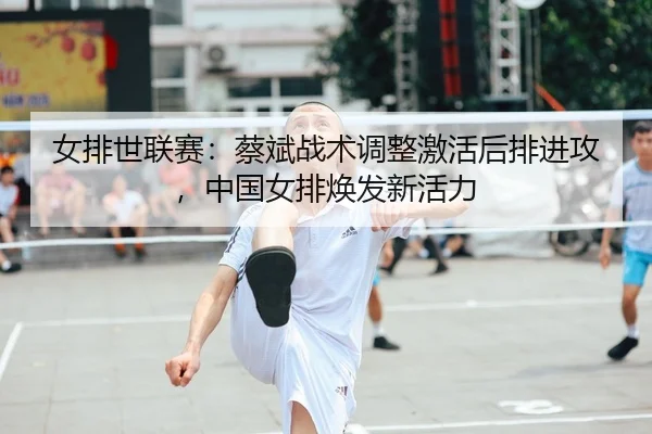 女排世联赛：蔡斌战术调整激活后排进攻，中国女排焕发新活力
