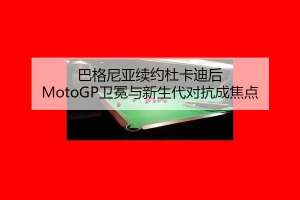 巴格尼亚续约杜卡迪后 MotoGP卫冕与新生代对抗成焦点